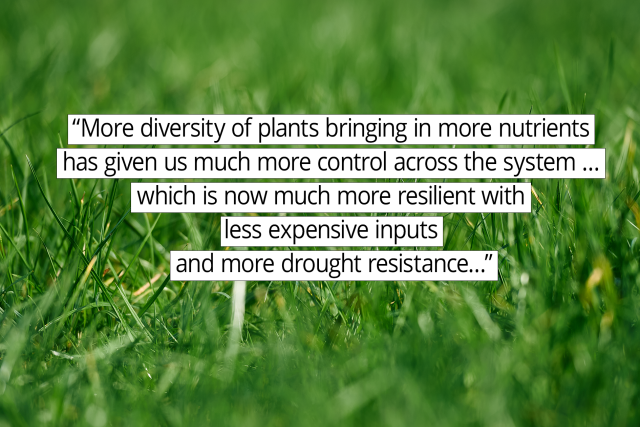 “More diversity of plants bringing in more nutrients has given us much more control across the system … which is now much more resilient with less expensive inputs and more drought resistance."
