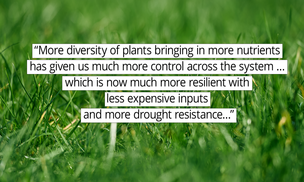 “More diversity of plants bringing in more nutrients has given us much more control across the system … which is now much more resilient with less expensive inputs and more drought resistance."